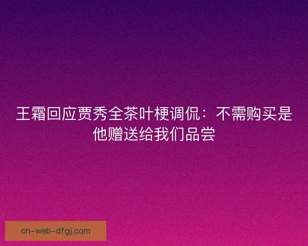 王霜回应贾秀全茶叶梗调侃：不需购买是他赠送给我们品尝