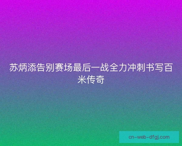 苏炳添告别赛场最后一战全力冲刺书写百米传奇