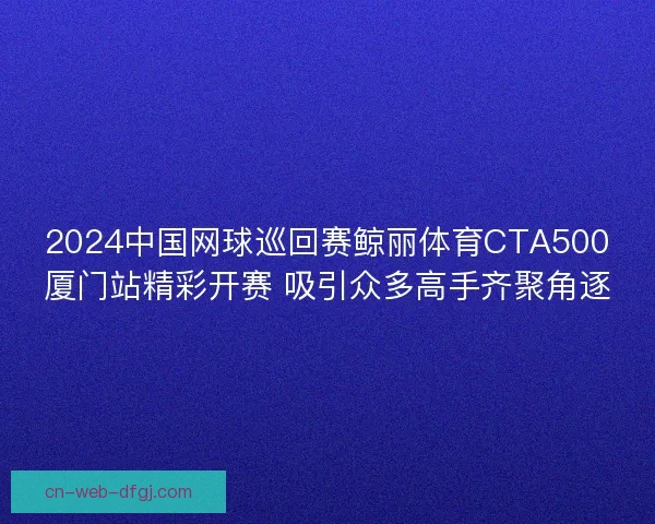 2024中国网球巡回赛鲸丽体育CTA500厦门站精彩开赛 吸引众多高手齐聚角逐