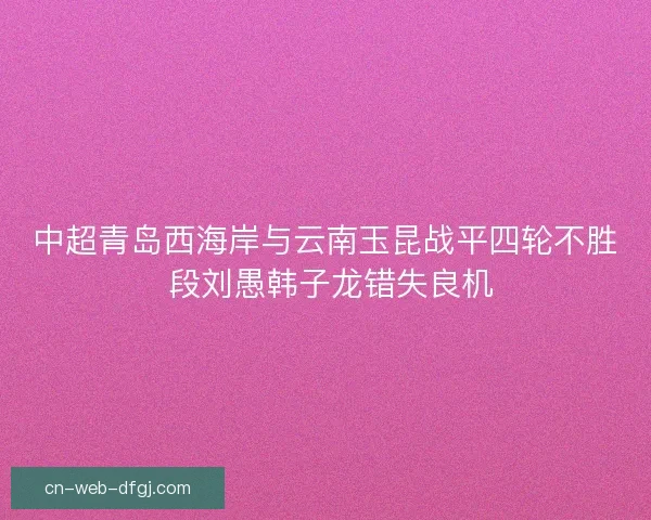 中超青岛西海岸与云南玉昆战平四轮不胜 段刘愚韩子龙错失良机