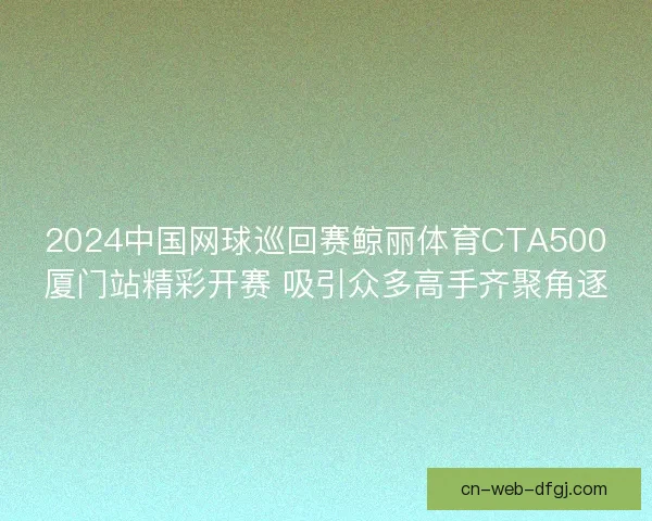 2024中国网球巡回赛鲸丽体育CTA500厦门站精彩开赛 吸引众多高手齐聚角逐