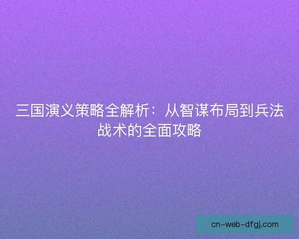 三国演义策略全解析：从智谋布局到兵法战术的全面攻略