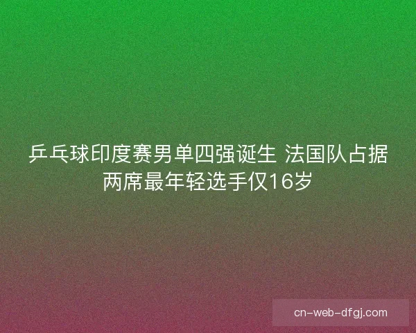 乒乓球印度赛男单四强诞生 法国队占据两席最年轻选手仅16岁