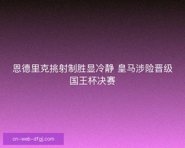 恩德里克挑射制胜显冷静 皇马涉险晋级国王杯决赛