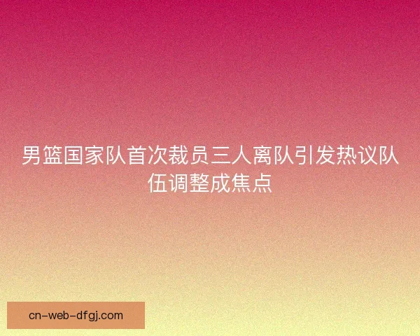 男篮国家队首次裁员三人离队引发热议队伍调整成焦点 男篮国家队首次裁员三人离队引发热议队伍调整成焦点