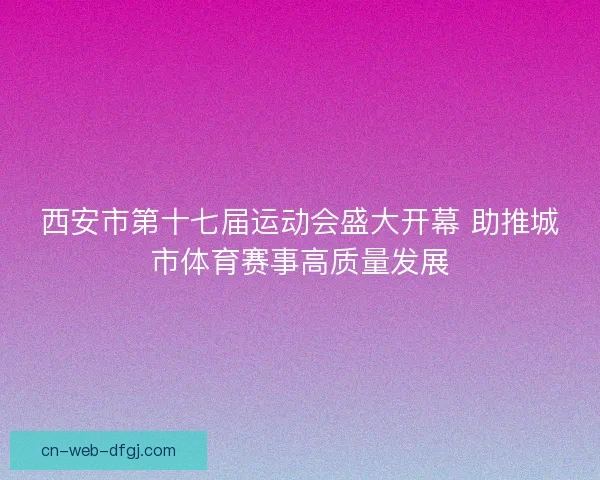 西安市第十七届运动会盛大开幕 助推城市体育赛事高质量发展 西安市第十七届运动会盛大开幕 助推城市体育赛事高质量发展