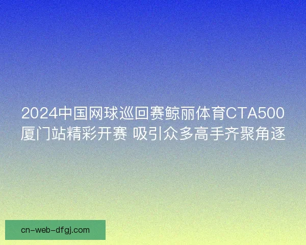 2024中国网球巡回赛鲸丽体育CTA500厦门站精彩开赛 吸引众多高手齐聚角逐 2024中国网球巡回赛鲸丽体育CTA500厦门站精彩开赛 吸引众多高手齐聚角逐