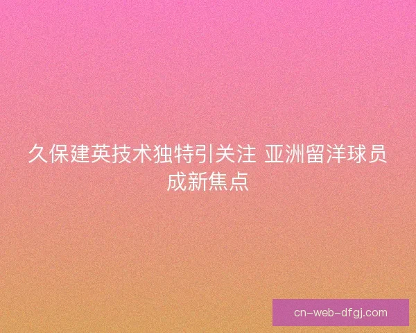 久保建英技术独特引关注 亚洲留洋球员成新焦点