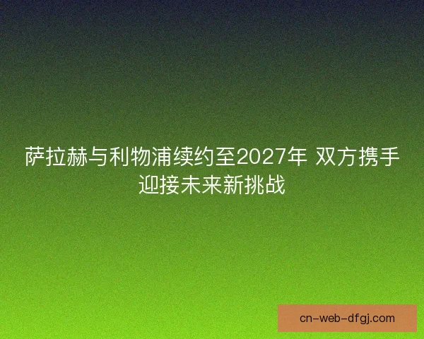 萨拉赫与利物浦续约至2027年 双方携手迎接未来新挑战