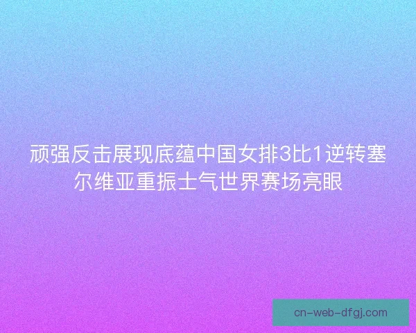 顽强反击展现底蕴中国女排3比1逆转塞尔维亚重振士气世界赛场亮眼