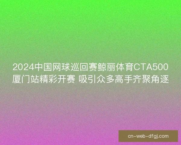 2024中国网球巡回赛鲸丽体育CTA500厦门站精彩开赛 吸引众多高手齐聚角逐 2024中国网球巡回赛鲸丽体育CTA500厦门站精彩开赛 吸引众多高手齐聚角逐