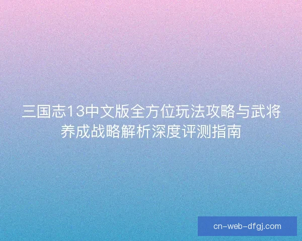 三国志13中文版全方位玩法攻略与武将养成战略解析深度评测指南 三国志13中文版全方位玩法攻略与武将养成战略解析深度评测指南