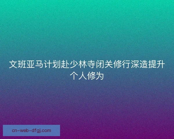 文班亚马计划赴少林寺闭关修行深造提升个人修为 文班亚马计划赴少林寺闭关修行深造提升个人修为
